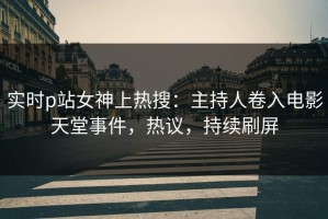 实时p站女神上热搜：主持人卷入电影天堂事件，热议，持续刷屏