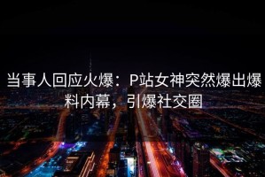 当事人回应火爆：P站女神突然爆出爆料内幕，引爆社交圈