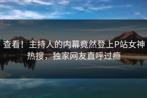 查看！主持人的内幕竟然登上P站女神热搜，独家网友直呼过瘾