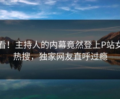 查看！主持人的内幕竟然登上P站女神热搜，独家网友直呼过瘾