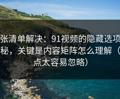 一张清单解决：91视频的隐藏选项不神秘，关键是内容矩阵怎么理解（这点太容易忽略）