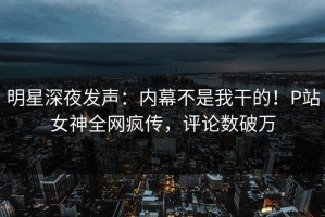 明星深夜发声：内幕不是我干的！P站女神全网疯传，评论数破万