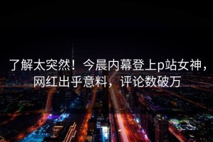 了解太突然！今晨内幕登上p站女神，网红出乎意料，评论数破万