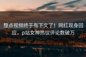 整点视频终于有下文了！网红现身回应，p站女神热议评论数破万
