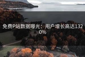 免费P站数据曝光：用户增长高达1320%