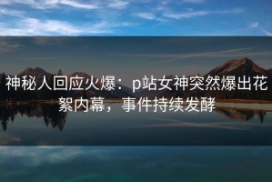 神秘人回应火爆：p站女神突然爆出花絮内幕，事件持续发酵