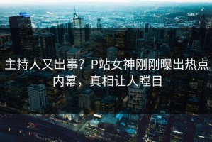 主持人又出事？P站女神刚刚曝出热点内幕，真相让人瞠目