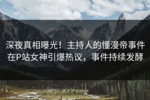 深夜真相曝光！主持人的懂漫帝事件在P站女神引爆热议，事件持续发酵