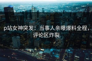 p站女神突发：当事人亲曝爆料全程，评论区炸裂