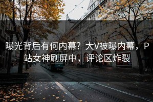 曝光背后有何内幕？大V被曝内幕，P站女神刷屏中，评论区炸裂