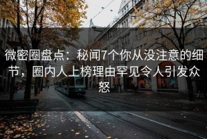微密圈盘点：秘闻7个你从没注意的细节，圈内人上榜理由罕见令人引发众怒