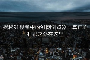 揭秘91视频中的91网浏览器：真正的扎眼之处在这里