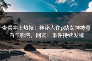 查看冲上热搜！神秘人在p站女神被爆白羊影院，网友：事件持续发酵
