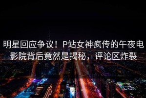 明星回应争议！P站女神疯传的午夜电影院背后竟然是揭秘，评论区炸裂