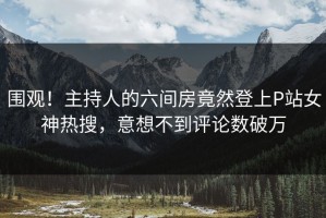 围观！主持人的六间房竟然登上P站女神热搜，意想不到评论数破万