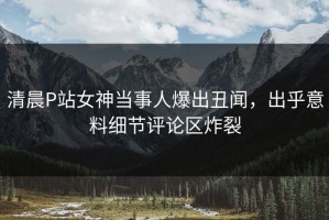 清晨P站女神当事人爆出丑闻，出乎意料细节评论区炸裂