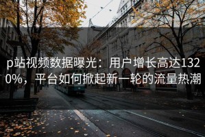 p站视频数据曝光：用户增长高达1320%，平台如何掀起新一轮的流量热潮