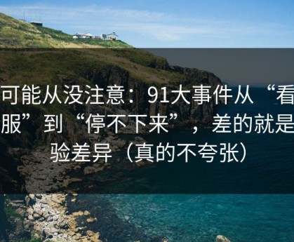 你可能从没注意：91大事件从“看着舒服”到“停不下来”，差的就是体验差异（真的不夸张）