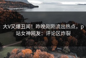 大V又爆丑闻！昨晚刚刚流出热点，p站女神网友：评论区炸裂