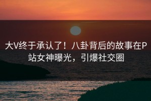 大V终于承认了！八卦背后的故事在P站女神曝光，引爆社交圈