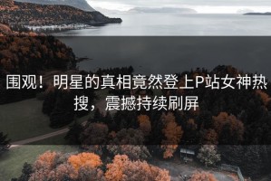 围观！明星的真相竟然登上P站女神热搜，震撼持续刷屏