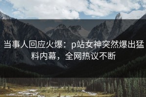当事人回应火爆：p站女神突然爆出猛料内幕，全网热议不断