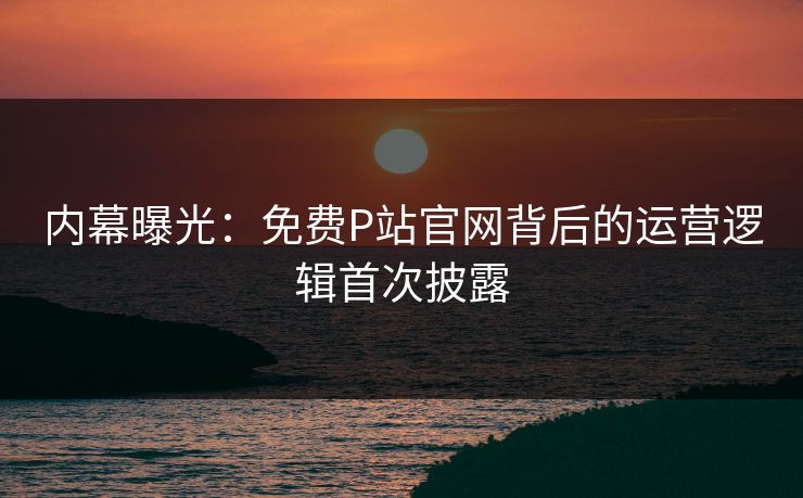 内幕曝光：免费P站官网背后的运营逻辑首次披露