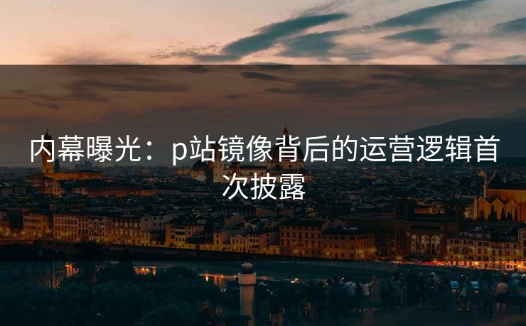 内幕曝光：p站镜像背后的运营逻辑首次披露