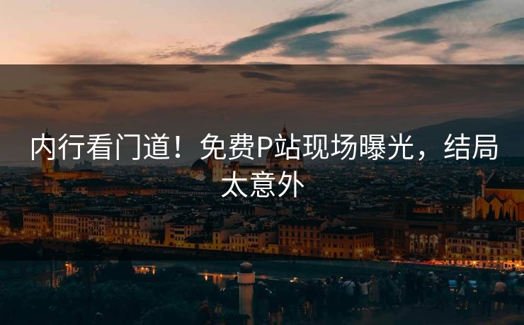 内行看门道！免费P站现场曝光，结局太意外