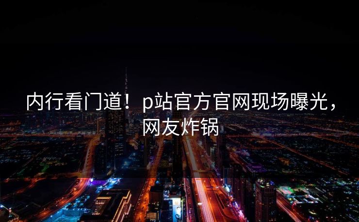 内行看门道！p站官方官网现场曝光，网友炸锅
