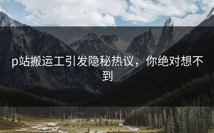 p站搬运工引发隐秘热议，你绝对想不到
