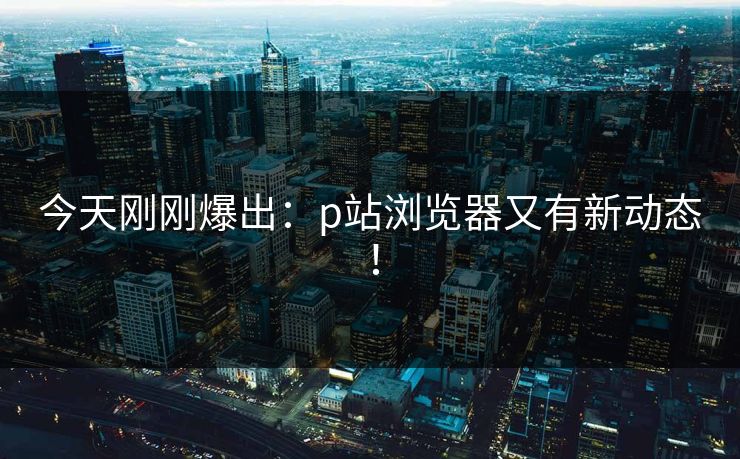 今天刚刚爆出：p站浏览器又有新动态！