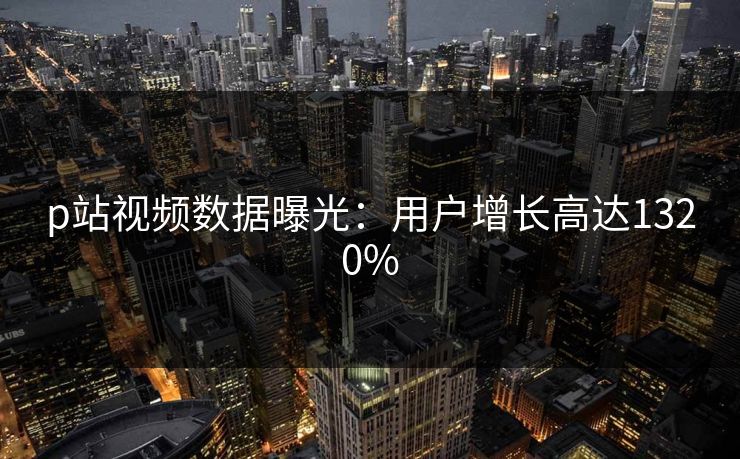 p站视频数据曝光：用户增长高达1320%