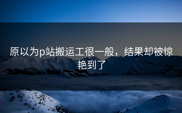 原以为p站搬运工很一般，结果却被惊艳到了