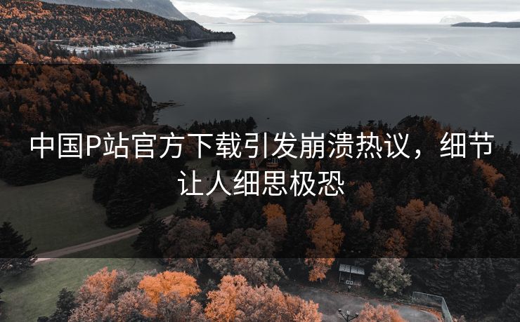 中国P站官方下载引发崩溃热议，细节让人细思极恐