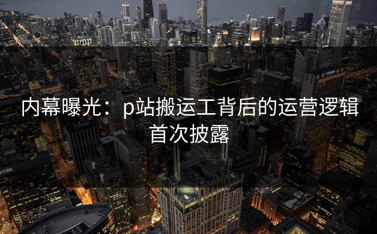 内幕曝光：p站搬运工背后的运营逻辑首次披露