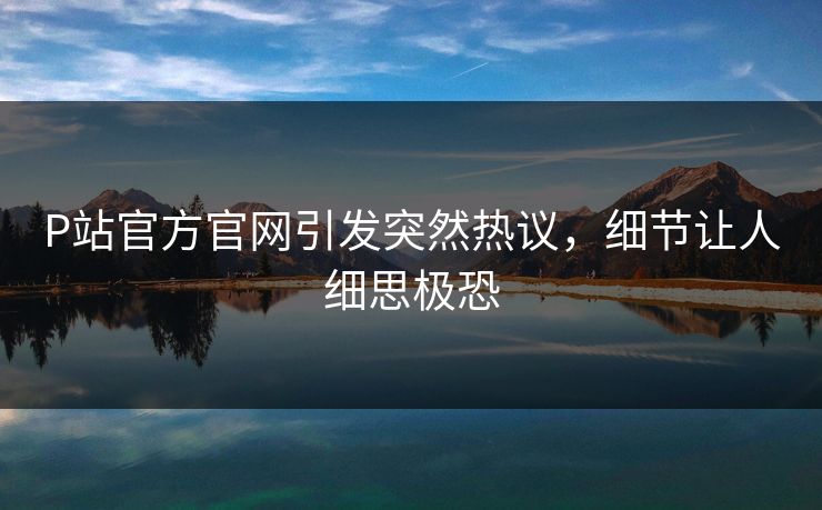 P站官方官网引发突然热议，细节让人细思极恐