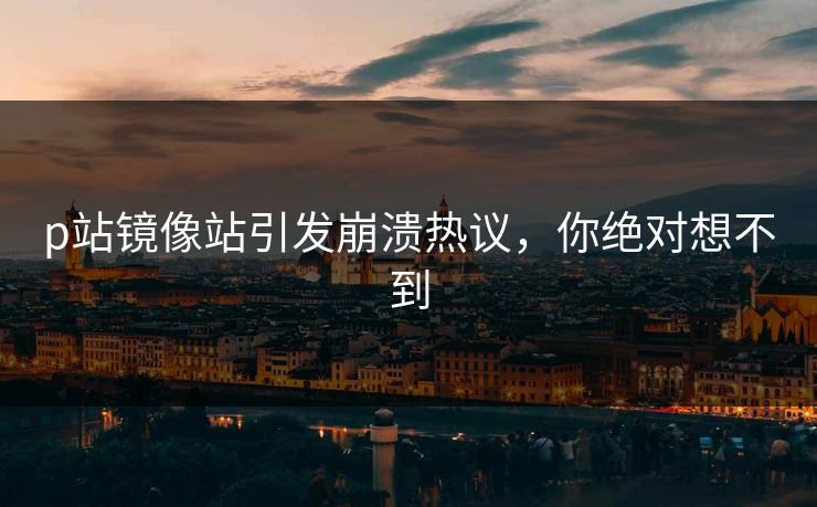 p站镜像站引发崩溃热议，你绝对想不到