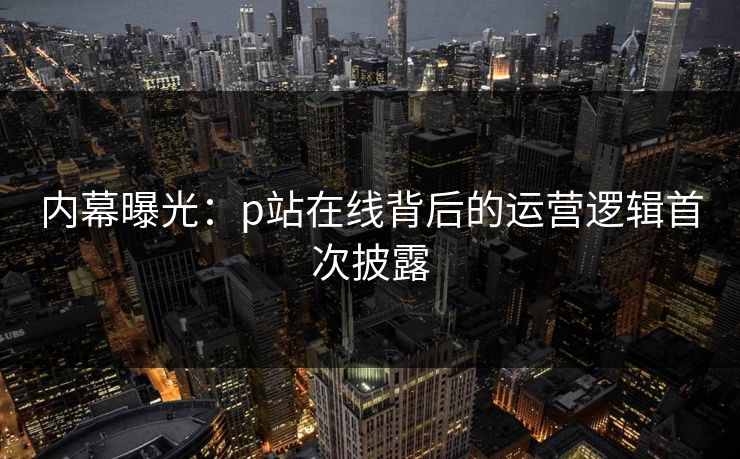 内幕曝光：p站在线背后的运营逻辑首次披露