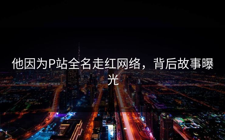 他因为P站全名走红网络，背后故事曝光