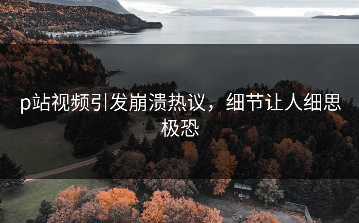 p站视频引发崩溃热议，细节让人细思极恐
