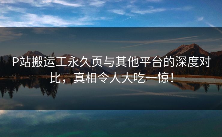P站搬运工永久页与其他平台的深度对比，真相令人大吃一惊！