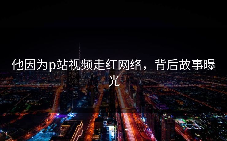 他因为p站视频走红网络，背后故事曝光