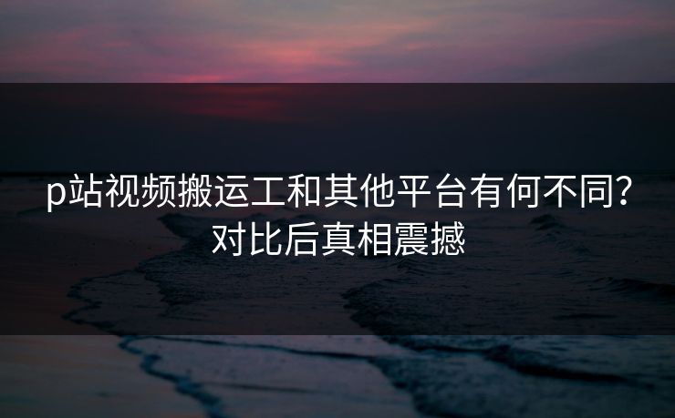 p站视频搬运工和其他平台有何不同？对比后真相震撼
