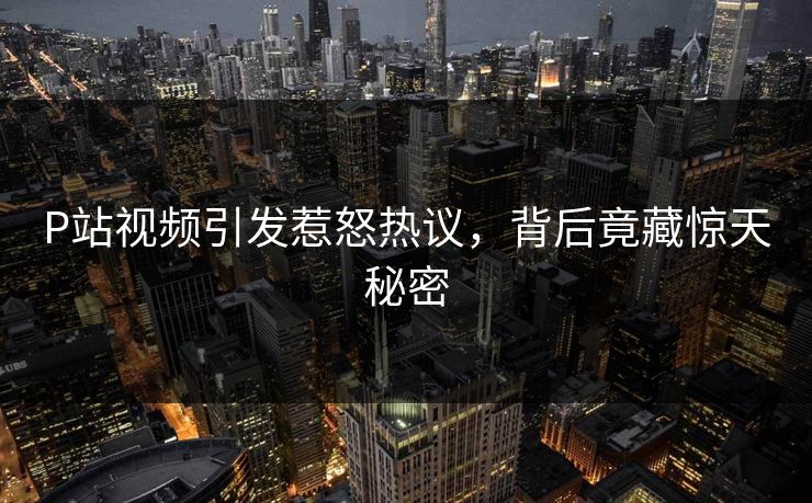 P站视频引发惹怒热议，背后竟藏惊天秘密
