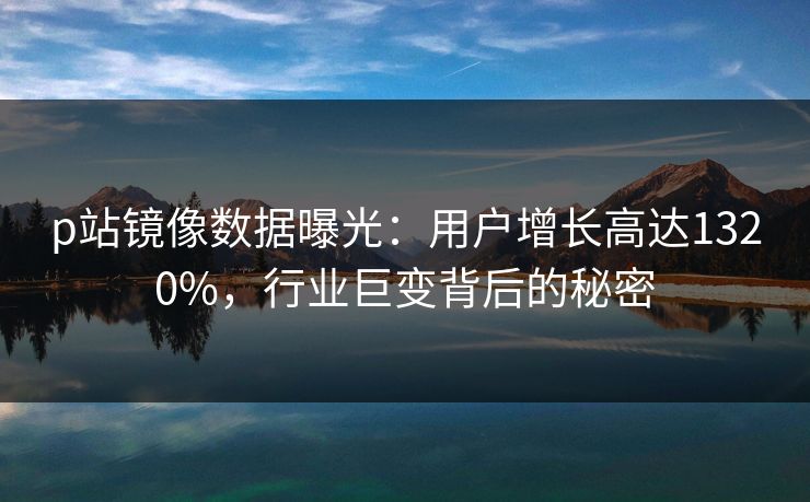 p站镜像数据曝光：用户增长高达1320%，行业巨变背后的秘密