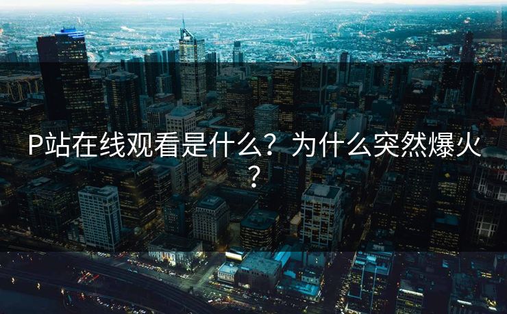 P站在线观看是什么？为什么突然爆火？
