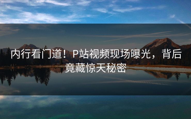 内行看门道！P站视频现场曝光，背后竟藏惊天秘密