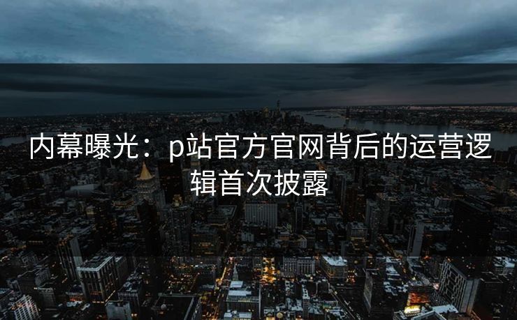 内幕曝光：p站官方官网背后的运营逻辑首次披露
