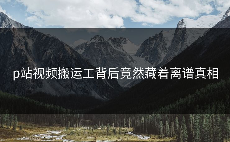 p站视频搬运工背后竟然藏着离谱真相